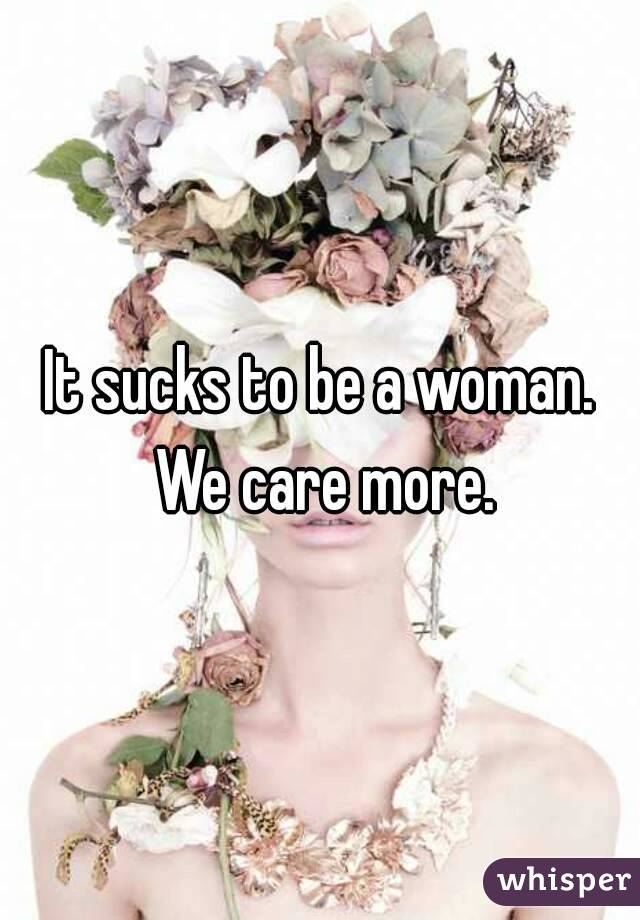 It sucks to be a woman. We care more.