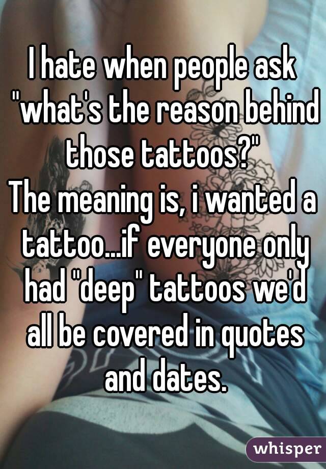 I hate when people ask "what's the reason behind those tattoos?" 
The meaning is, i wanted a tattoo...if everyone only had "deep" tattoos we'd all be covered in quotes and dates.