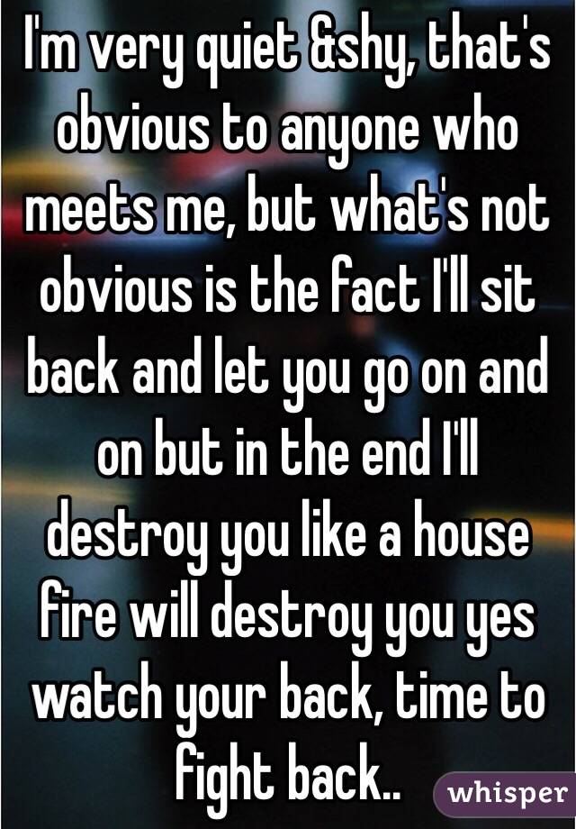 I'm very quiet &shy, that's obvious to anyone who meets me, but what's not obvious is the fact I'll sit back and let you go on and on but in the end I'll destroy you like a house fire will destroy you yes watch your back, time to fight back.. 