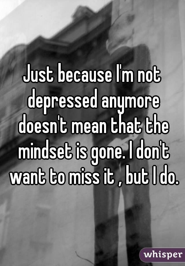 Just because I'm not depressed anymore doesn't mean that the mindset is gone. I don't want to miss it , but I do.