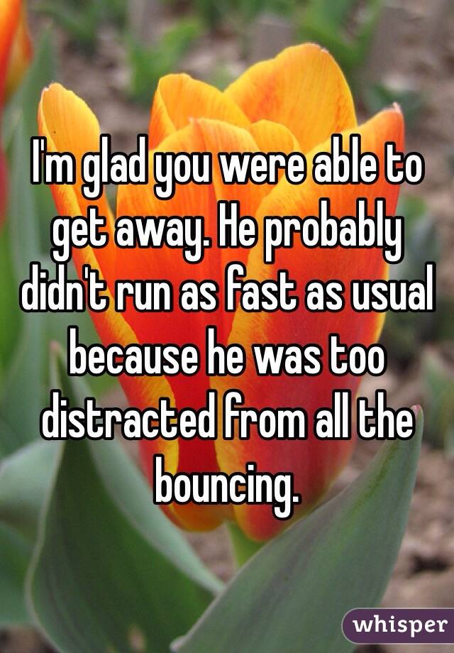 I'm glad you were able to get away. He probably didn't run as fast as usual because he was too distracted from all the bouncing. 