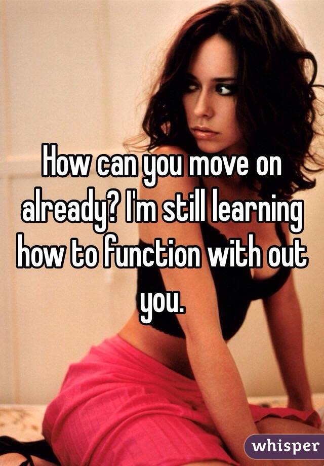 How can you move on already? I'm still learning how to function with out you. 