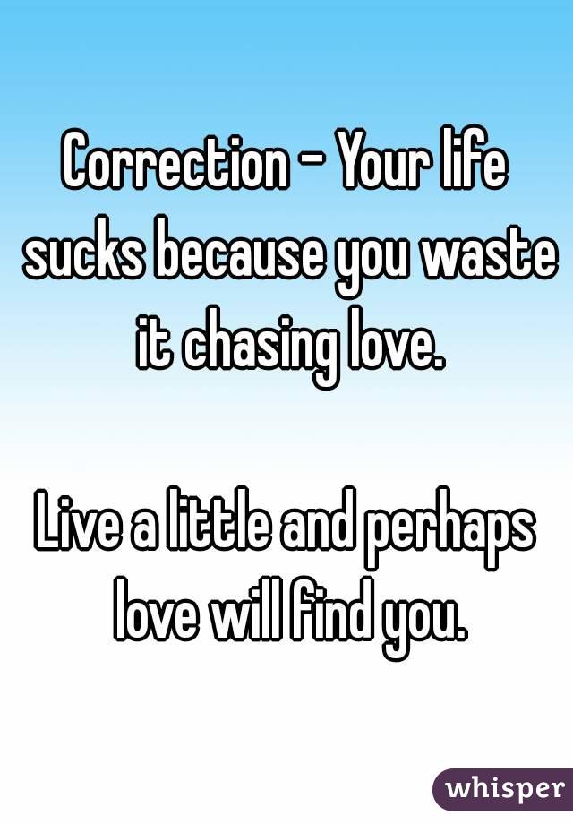 Correction - Your life sucks because you waste it chasing love.

Live a little and perhaps love will find you.