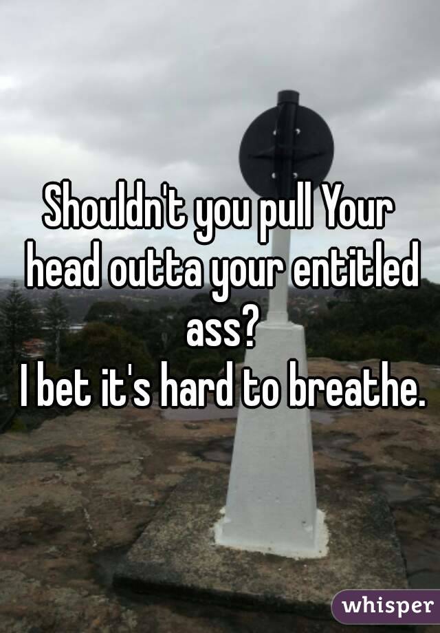 Shouldn't you pull Your head outta your entitled ass?
 I bet it's hard to breathe.