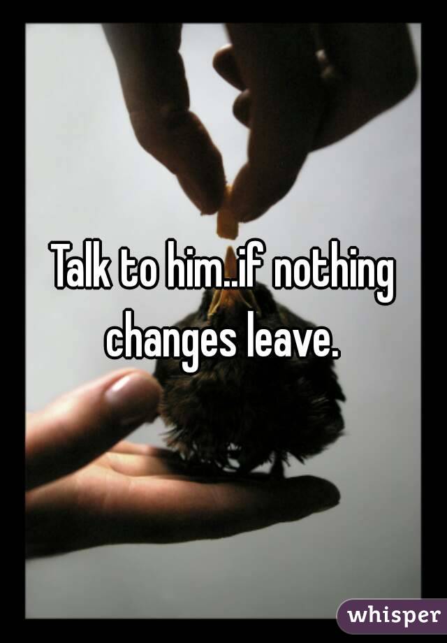 Talk to him..if nothing changes leave. 