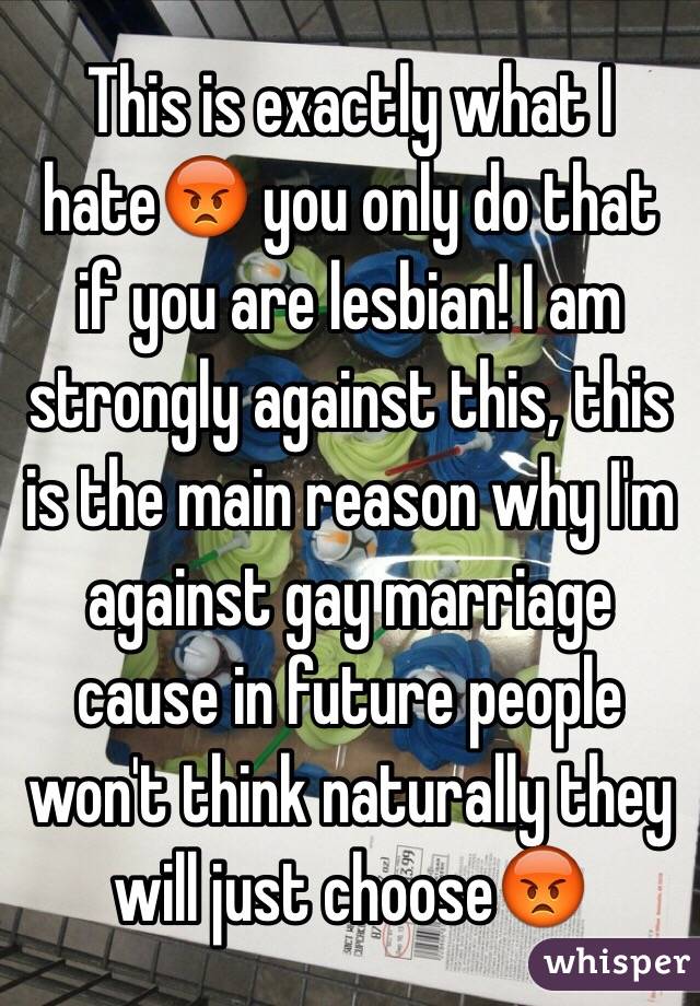 This is exactly what I hate😡 you only do that if you are lesbian! I am strongly against this, this is the main reason why I'm against gay marriage cause in future people won't think naturally they will just choose😡