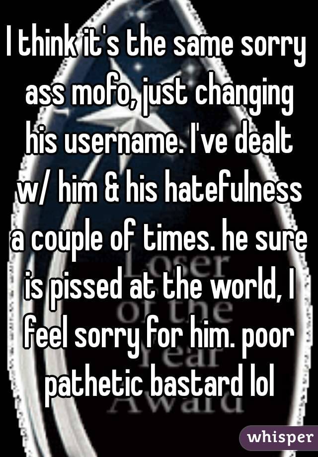 I think it's the same sorry ass mofo, just changing his username. I've dealt w/ him & his hatefulness a couple of times. he sure is pissed at the world, I feel sorry for him. poor pathetic bastard lol