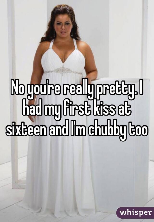 No you're really pretty. I had my first kiss at sixteen and I'm chubby too