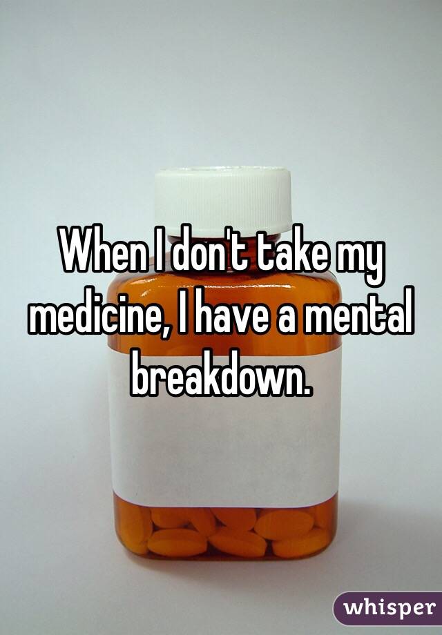 When I don't take my medicine, I have a mental breakdown.