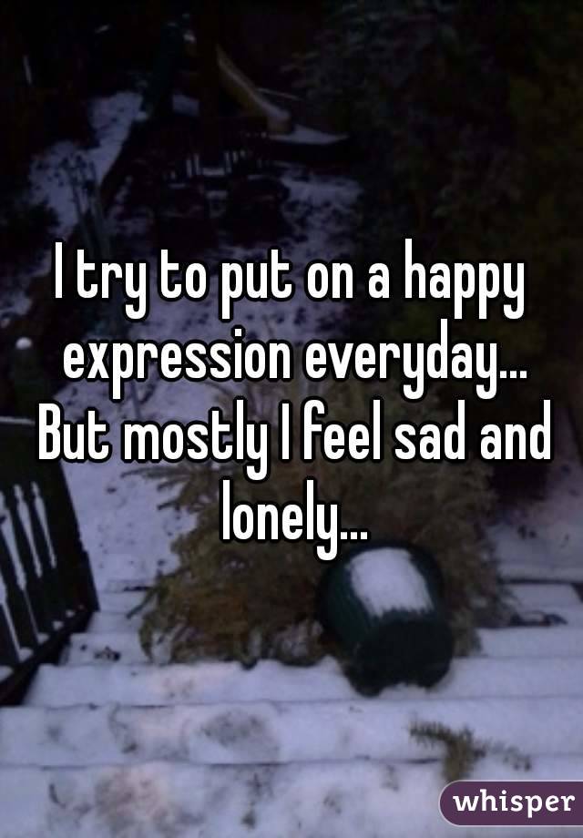 I try to put on a happy expression everyday... But mostly I feel sad and lonely...