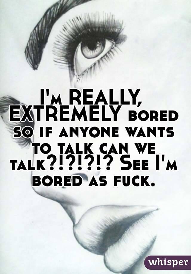 I'm REALLY, EXTREMELY bored so if anyone wants to talk can we talk?!?!?!? See I'm bored as fuck.