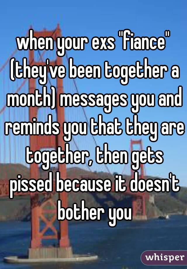 when your exs "fiance" (they've been together a month) messages you and reminds you that they are together, then gets pissed because it doesn't bother you