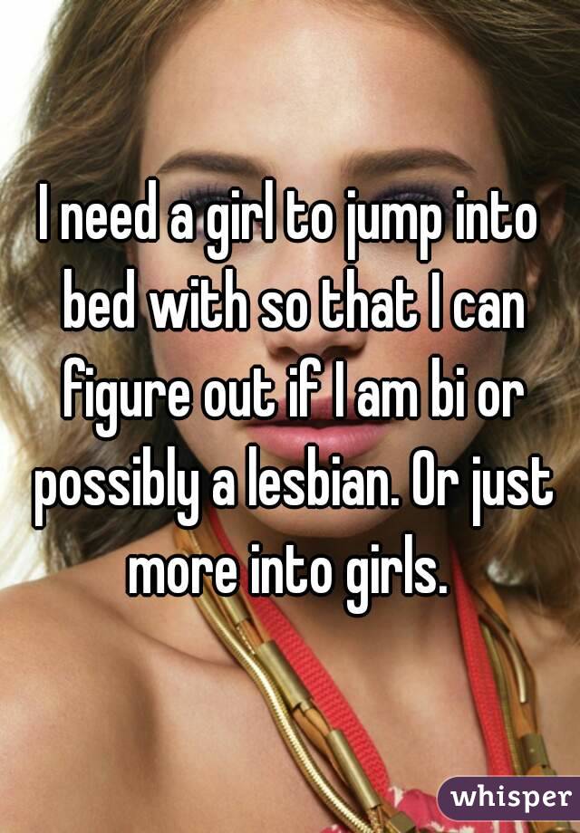 I need a girl to jump into bed with so that I can figure out if I am bi or possibly a lesbian. Or just more into girls. 