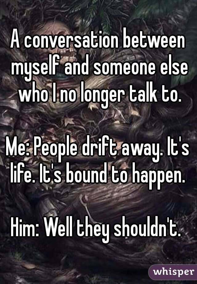 A conversation between myself and someone else who I no longer talk to.

Me: People drift away. It's life. It's bound to happen. 

Him: Well they shouldn't. 