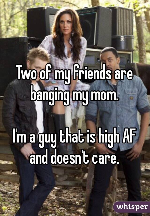 Two of my friends are banging my mom.

I'm a guy that is high AF and doesn't care.