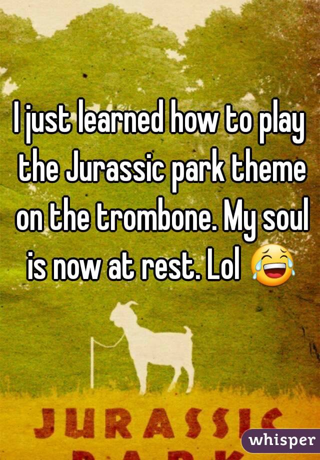 I just learned how to play the Jurassic park theme on the trombone. My soul is now at rest. Lol 😂 