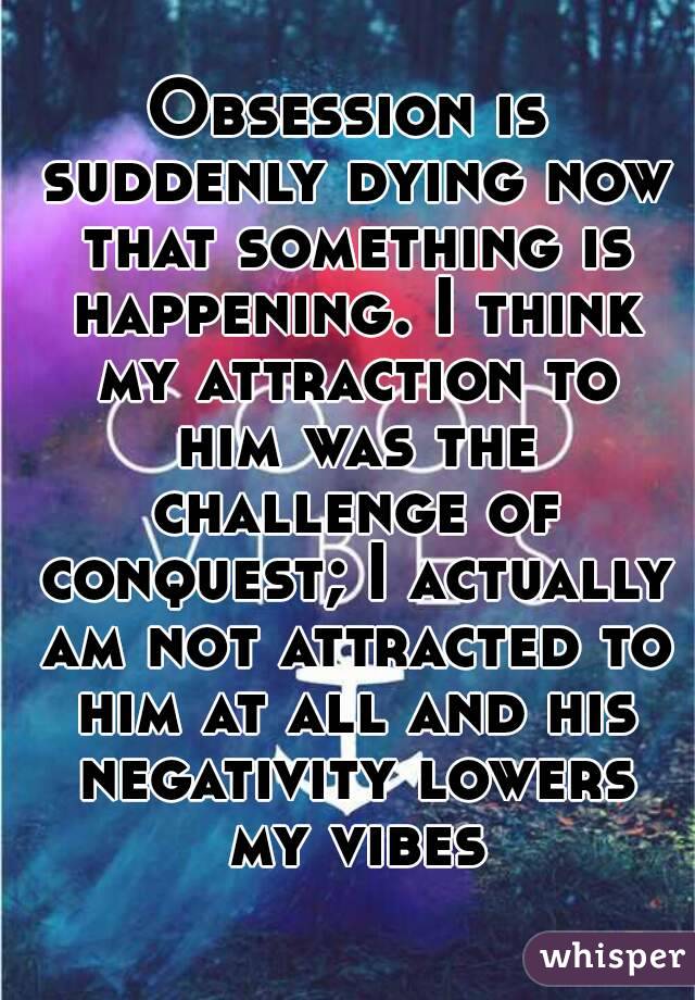 Obsession is suddenly dying now that something is happening. I think my attraction to him was the challenge of conquest; I actually am not attracted to him at all and his negativity lowers my vibes