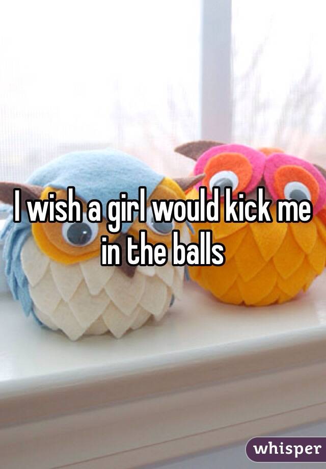 I wish a girl would kick me in the balls