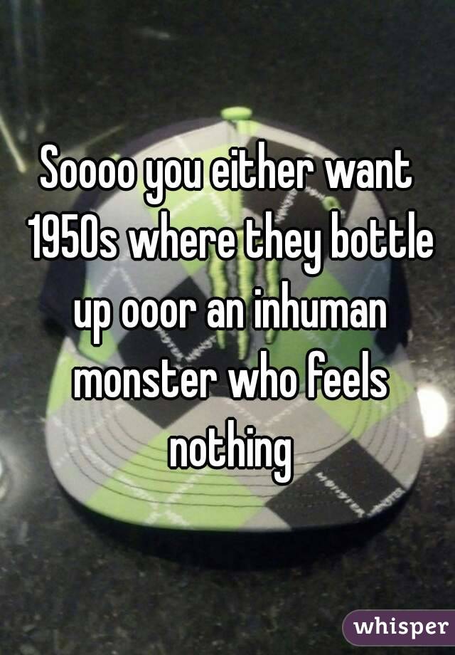 Soooo you either want 1950s where they bottle up ooor an inhuman monster who feels nothing