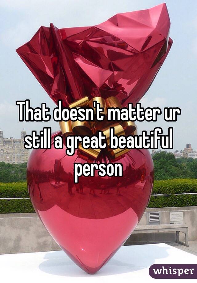 That doesn't matter ur still a great beautiful person 
