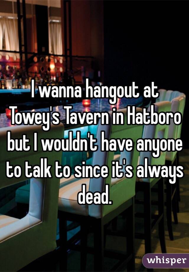 I wanna hangout at Towey's Tavern in Hatboro but I wouldn't have anyone to talk to since it's always dead.