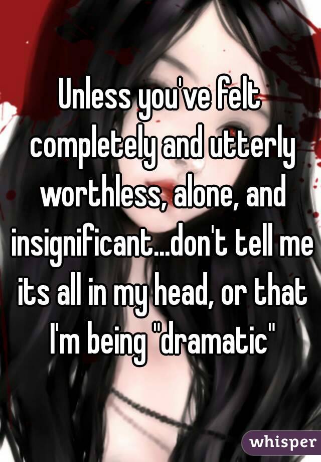 Unless you've felt completely and utterly worthless, alone, and insignificant...don't tell me its all in my head, or that I'm being "dramatic"