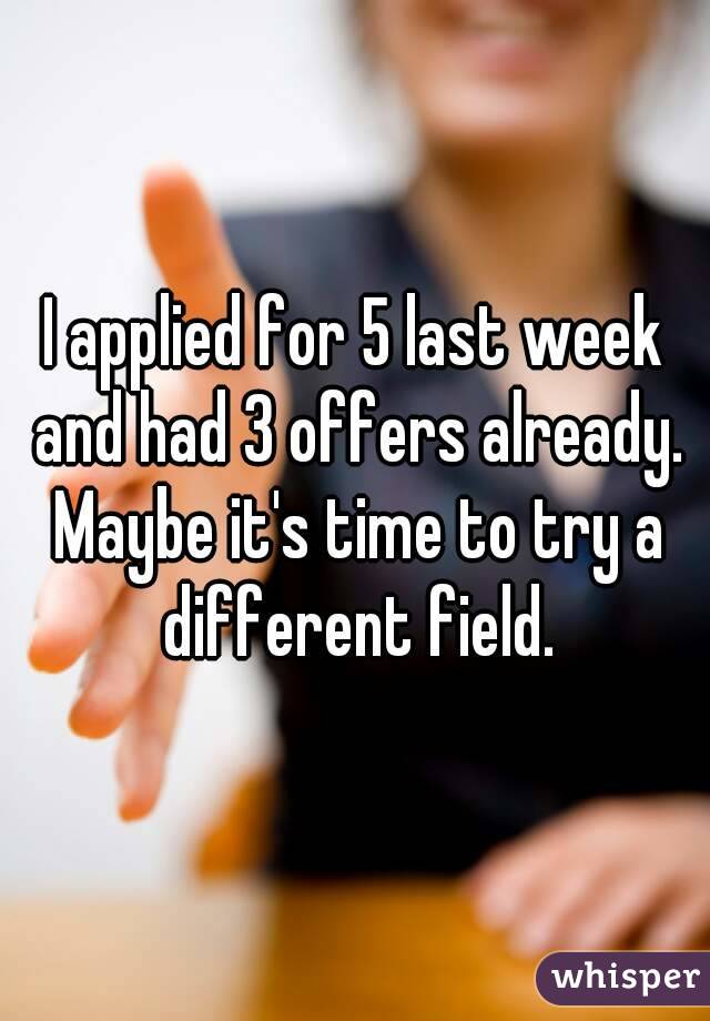 I applied for 5 last week and had 3 offers already. Maybe it's time to try a different field.