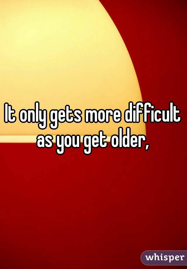 It only gets more difficult as you get older, 