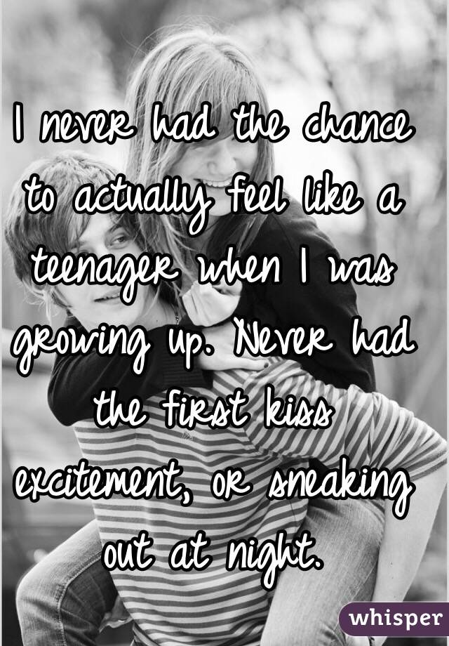 I never had the chance to actually feel like a teenager when I was growing up. Never had the first kiss excitement, or sneaking out at night. 
