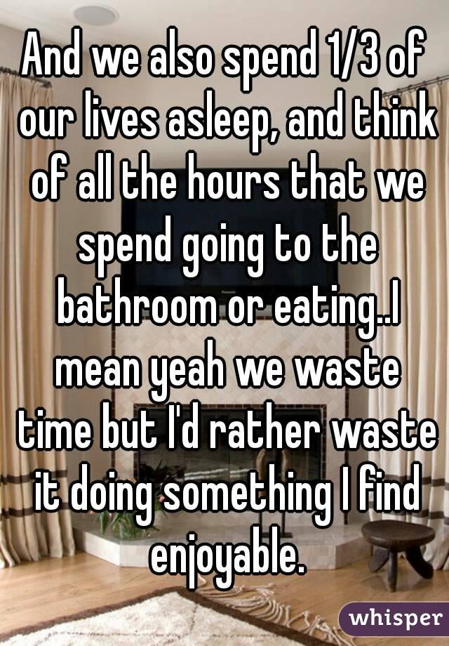 And we also spend 1/3 of our lives asleep, and think of all the hours that we spend going to the bathroom or eating..I mean yeah we waste time but I'd rather waste it doing something I find enjoyable.