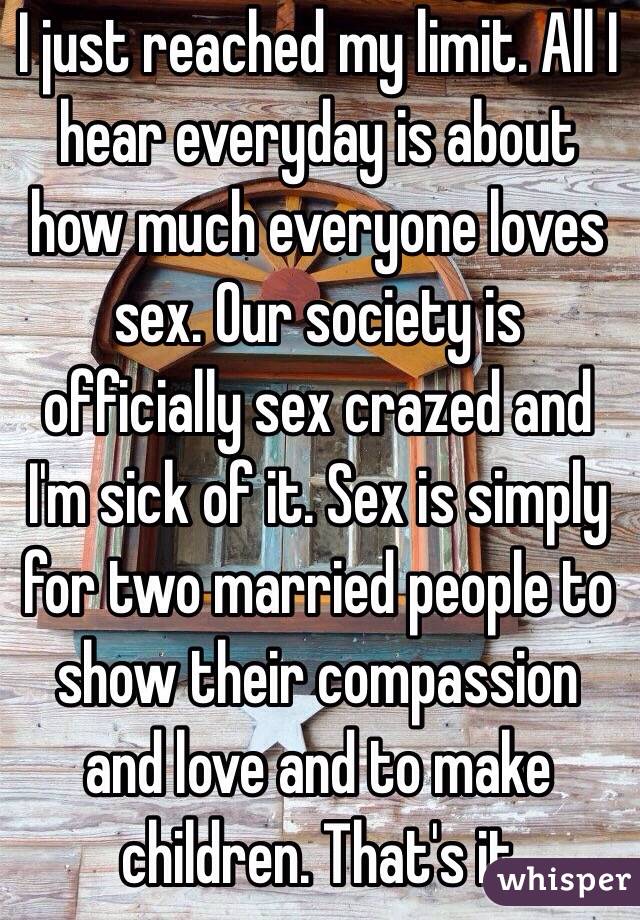 I just reached my limit. All I hear everyday is about how much everyone loves sex. Our society is officially sex crazed and I'm sick of it. Sex is simply for two married people to show their compassion and love and to make children. That's it