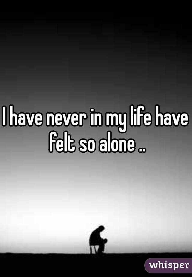 I have never in my life have felt so alone ..