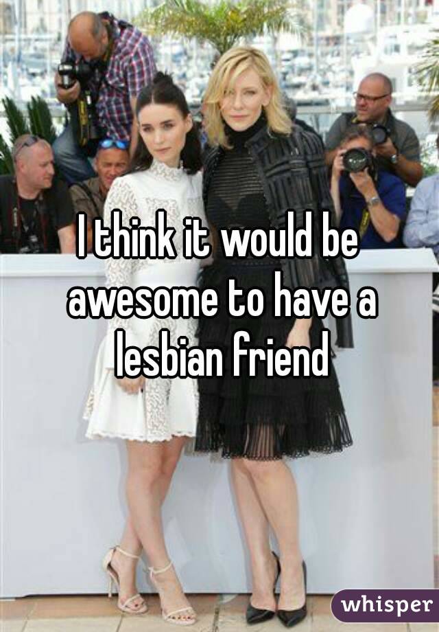 I think it would be awesome to have a lesbian friend