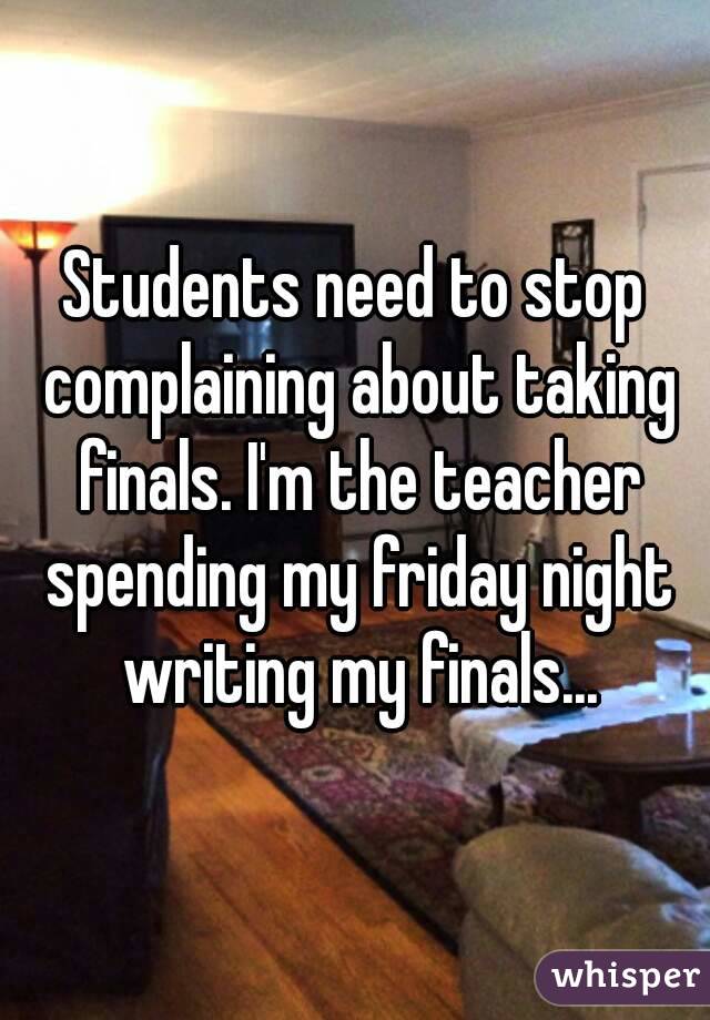 Students need to stop complaining about taking finals. I'm the teacher spending my friday night writing my finals...