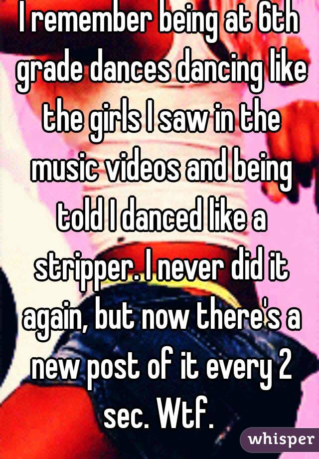 I remember being at 6th grade dances dancing like the girls I saw in the music videos and being told I danced like a stripper. I never did it again, but now there's a new post of it every 2 sec. Wtf. 