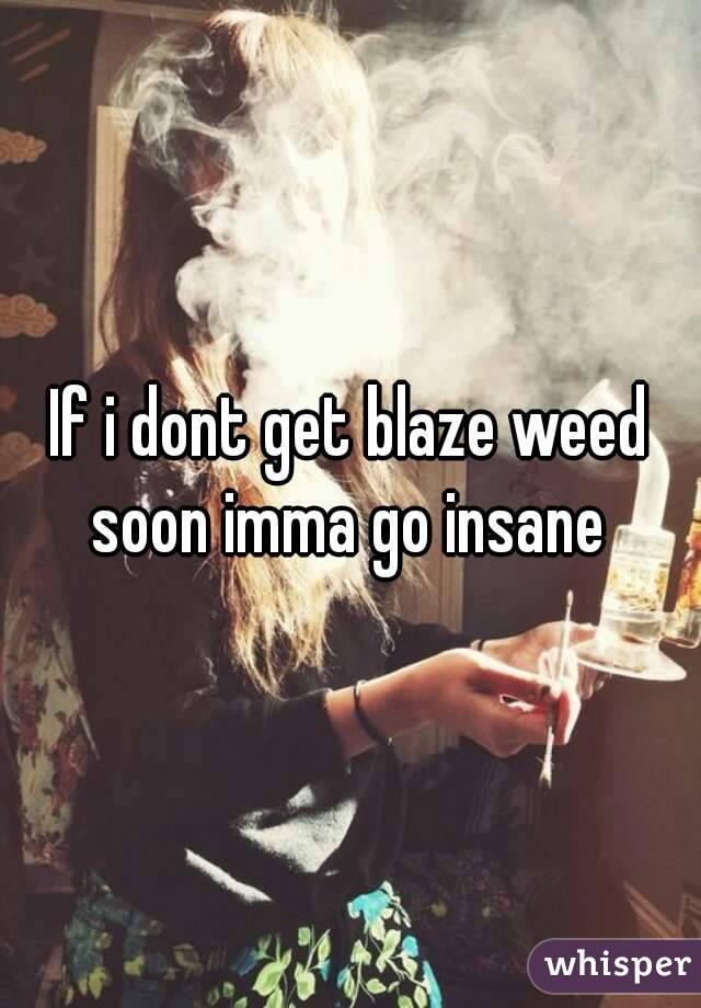 If i dont get blaze weed soon imma go insane 