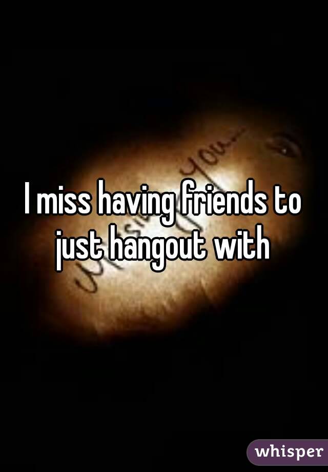 I miss having friends to just hangout with 