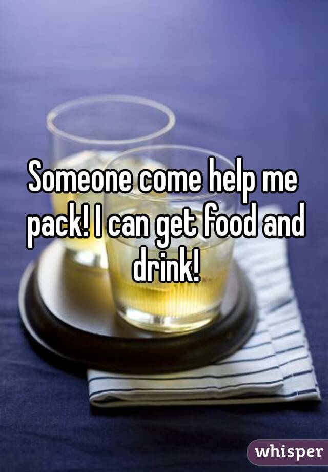 Someone come help me pack! I can get food and drink!