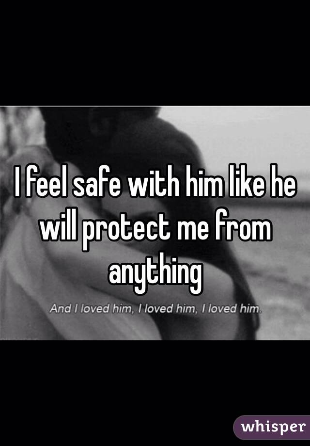 I feel safe with him like he will protect me from anything