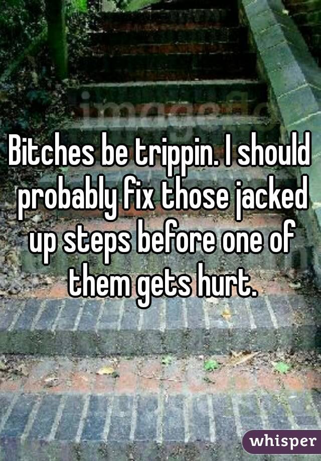 Bitches be trippin. I should probably fix those jacked up steps before one of them gets hurt.