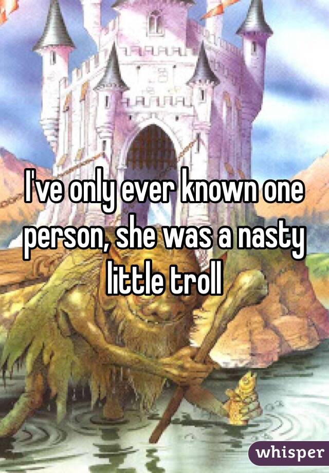 I've only ever known one person, she was a nasty little troll