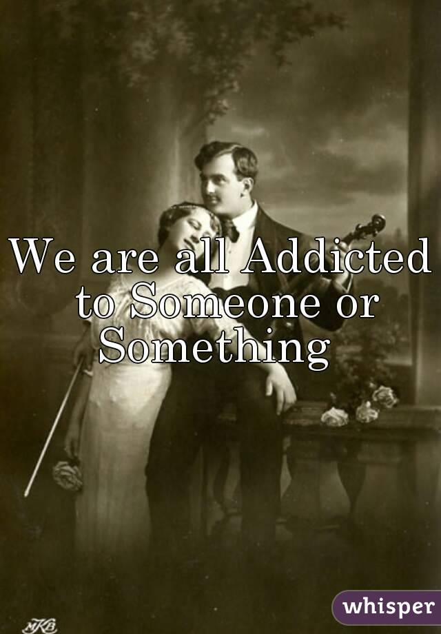 We are all Addicted to Someone or
Something 