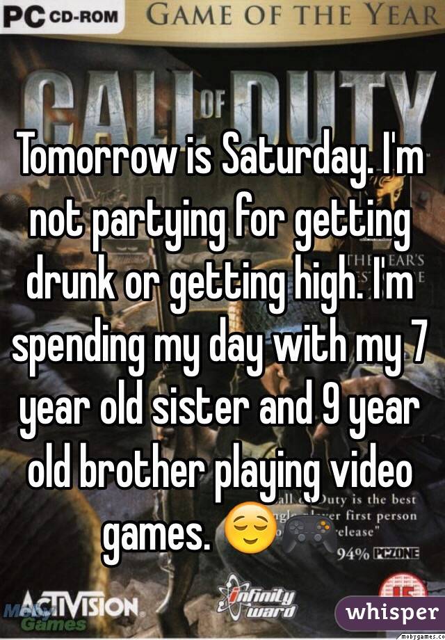 Tomorrow is Saturday. I'm not partying for getting drunk or getting high. I'm spending my day with my 7 year old sister and 9 year old brother playing video games. ðŸ˜ŒðŸŽ®