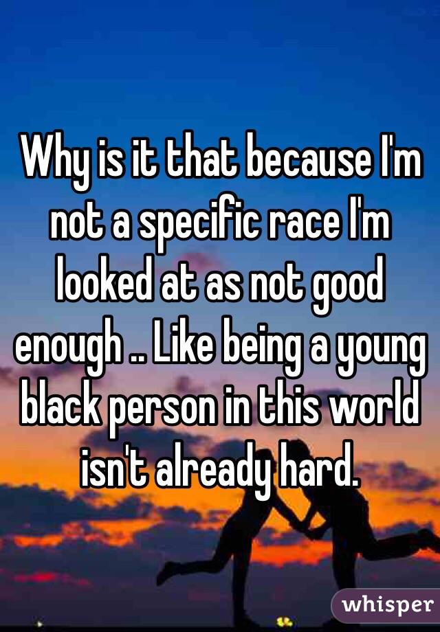 Why is it that because I'm not a specific race I'm looked at as not good enough .. Like being a young black person in this world isn't already hard. 