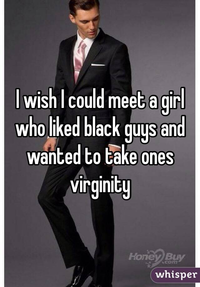 I wish I could meet a girl who liked black guys and wanted to take ones virginity 