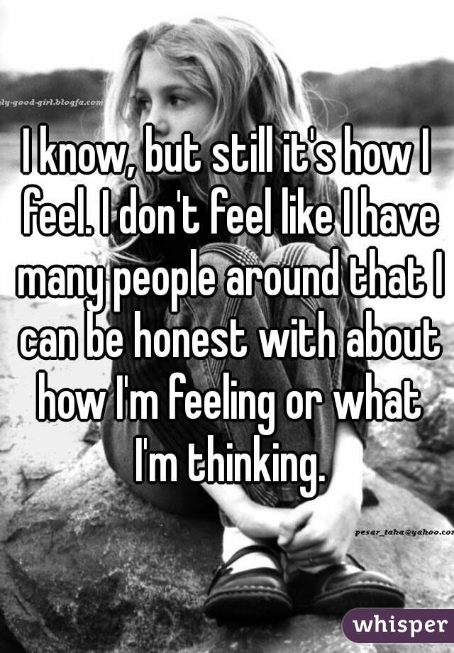 I know, but still it's how I feel. I don't feel like I have many people around that I can be honest with about how I'm feeling or what I'm thinking.