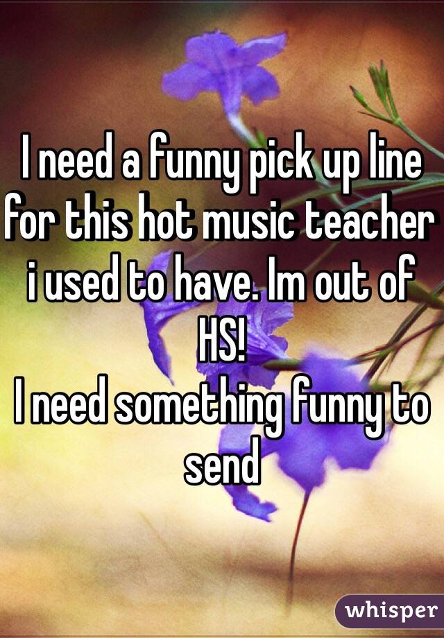 I need a funny pick up line for this hot music teacher i used to have. Im out of HS! 
I need something funny to send