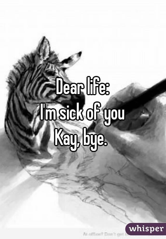 Dear life:
I'm sick of you
Kay, bye. 