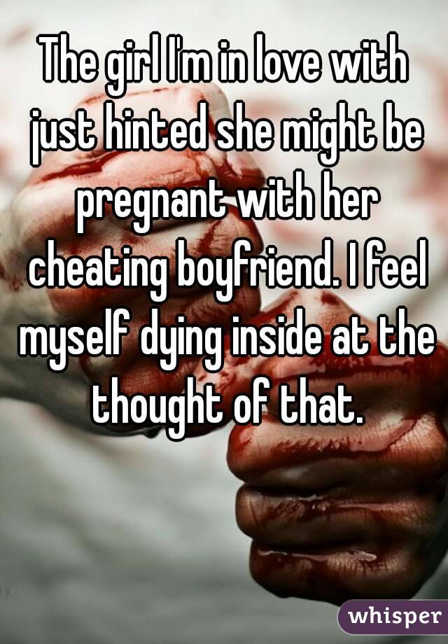 The girl I'm in love with just hinted she might be pregnant with her cheating boyfriend. I feel myself dying inside at the thought of that.