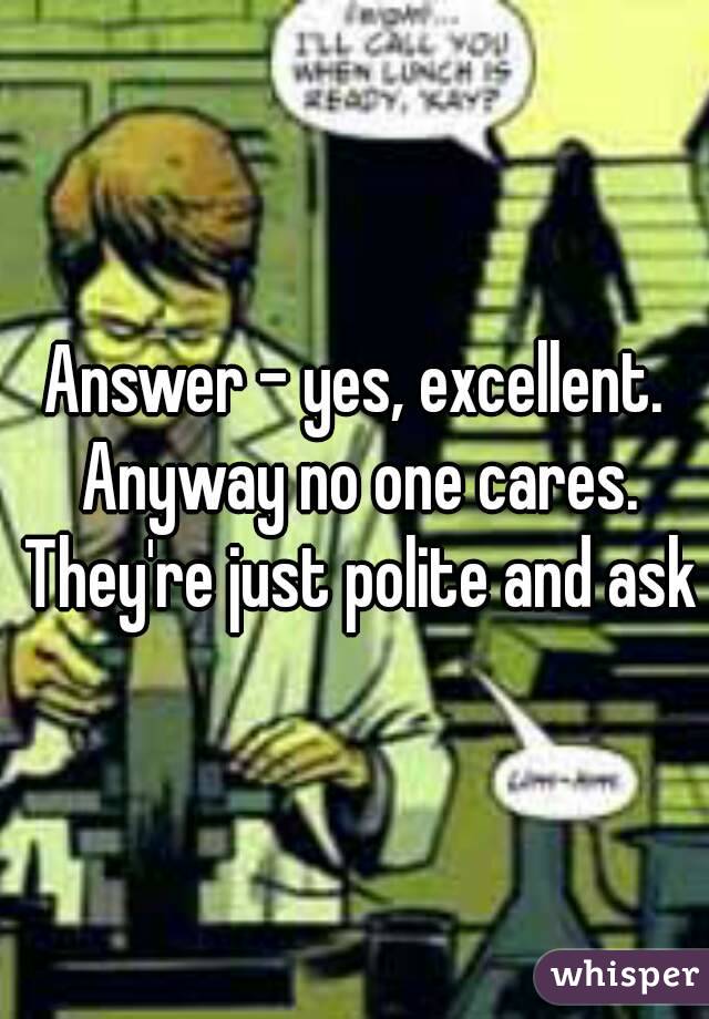 Answer - yes, excellent. Anyway no one cares. They're just polite and ask